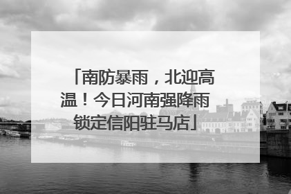 南防暴雨，北迎高温！今日河南强降雨锁定信阳驻马店