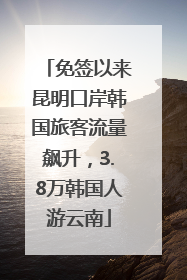 免签以来昆明口岸韩国旅客流量飙升，3.8万韩国人游云南