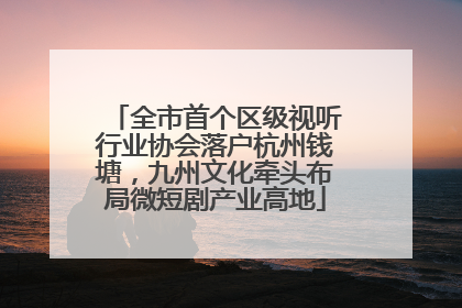 全市首个区级视听行业协会落户杭州钱塘，九州文化牵头布局微短剧产业高地