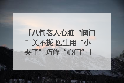 八旬老人心脏“阀门”关不拢 医生用“小夹子”巧修“心门”