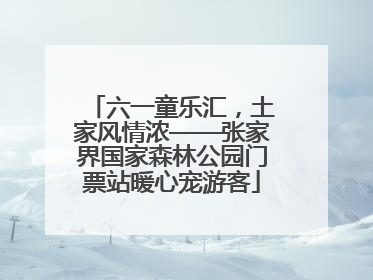 六一童乐汇，土家风情浓——张家界国家森林公园门票站暖心宠游客