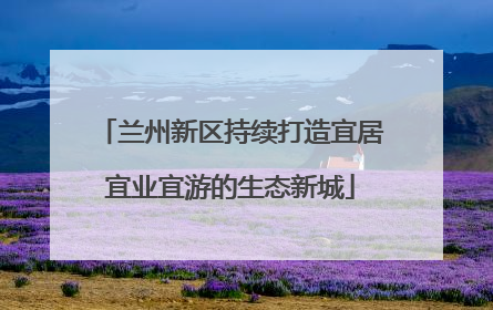 兰州新区持续打造宜居宜业宜游的生态新城