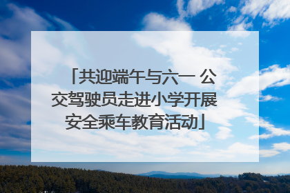 共迎端午与六一 公交驾驶员走进小学开展安全乘车教育活动