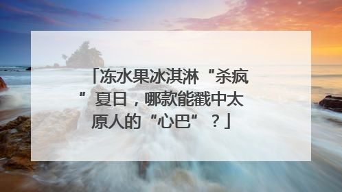 冻水果冰淇淋“杀疯”夏日，哪款能戳中太原人的“心巴”？