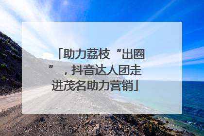 助力荔枝“出圈”，抖音达人团走进茂名助力营销