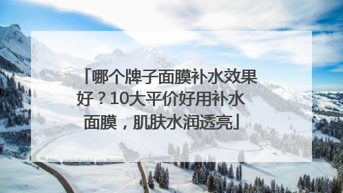 哪个牌子面膜补水效果好？10大平价好用补水面膜，肌肤水润透亮