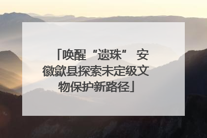 唤醒“遗珠” 安徽歙县探索未定级文物保护新路径