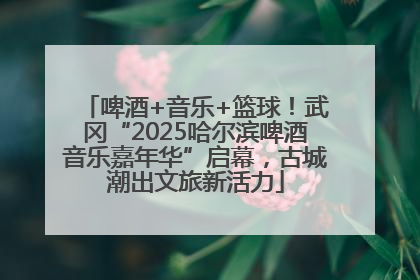 啤酒+音乐+篮球！武冈“2025哈尔滨啤酒音乐嘉年华”启幕，古城潮出文旅新活力