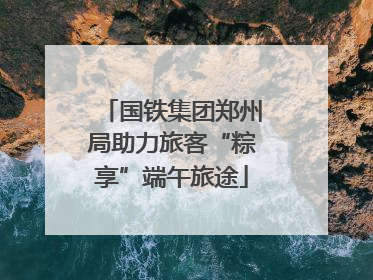 国铁集团郑州局助力旅客“粽享”端午旅途