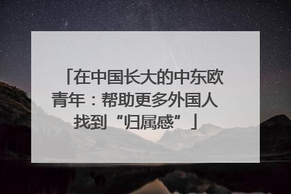 在中国长大的中东欧青年：帮助更多外国人找到“归属感”