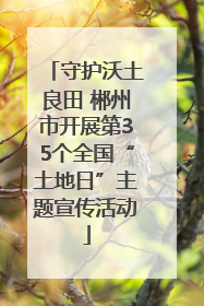 守护沃土良田 郴州市开展第35个全国“土地日”主题宣传活动