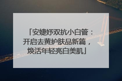 安婕妤双抗小白管：开启去黄护肤品新篇，焕活年轻亮白美肌