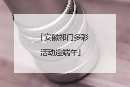 安徽祁门多彩活动迎端午