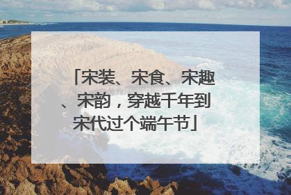 宋装、宋食、宋趣、宋韵，穿越千年到宋代过个端午节