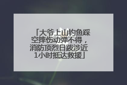 大爷上山钓鱼踩空摔伤动弹不得，消防顶烈日跋涉近1小时抵达救援