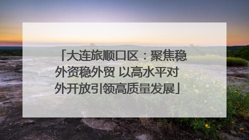大连旅顺口区：聚焦稳外资稳外贸 以高水平对外开放引领高质量发展