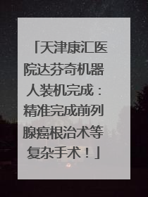 天津康汇医院达芬奇机器人装机完成：精准完成前列腺癌根治术等复杂手术！