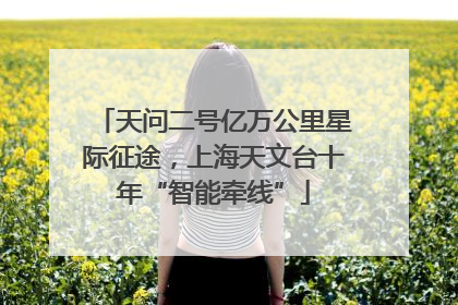 天问二号亿万公里星际征途，上海天文台十年“智能牵线”