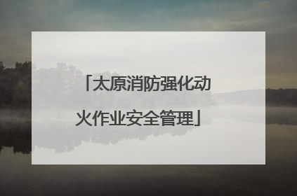 太原消防强化动火作业安全管理
