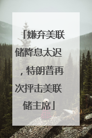 嫌弃美联储降息太迟，特朗普再次抨击美联储主席