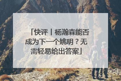 快评丨杨瀚森能否成为下一个姚明？无需轻易给出答案