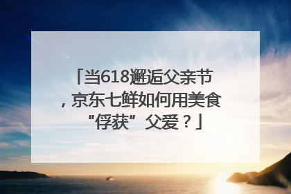 当618邂逅父亲节，京东七鲜如何用美食“俘获”父爱？