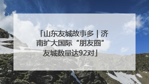 山东友城故事多｜济南扩大国际“朋友圈”友城数量达92对