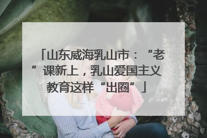山东威海乳山市：“老”课新上，乳山爱国主义教育这样“出圈”