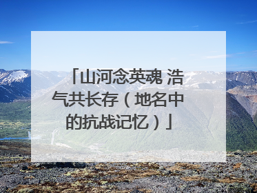 山河念英魂 浩气共长存（地名中的抗战记忆）