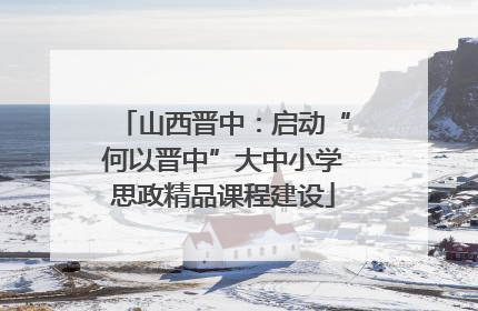 山西晋中：启动“何以晋中”大中小学思政精品课程建设