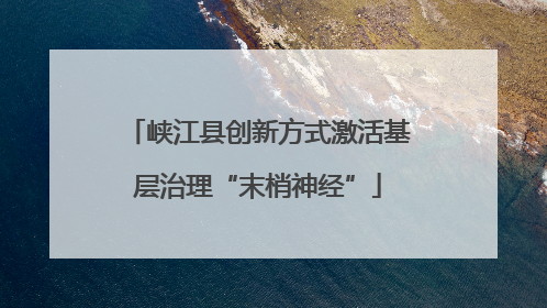 峡江县创新方式激活基层治理“末梢神经”