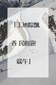 工地粽飘香 民俗迎端午