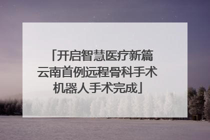 开启智慧医疗新篇 云南首例远程骨科手术机器人手术完成