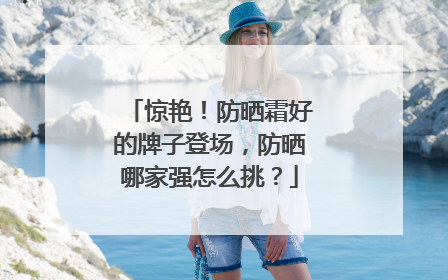 惊艳！防晒霜好的牌子登场，防晒哪家强怎么挑？