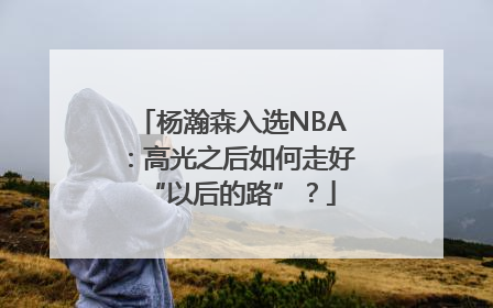 杨瀚森入选NBA：高光之后如何走好“以后的路”？