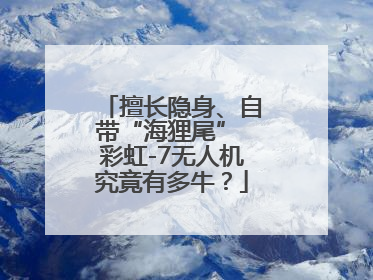 擅长隐身、自带“海狸尾” 彩虹-7无人机究竟有多牛？