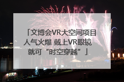 文博会VR大空间项目人气火爆 戴上VR眼镜就可“时空穿越”