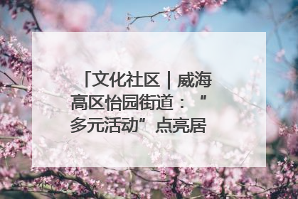 文化社区｜威海高区怡园街道：“多元活动”点亮居民“多彩生活”