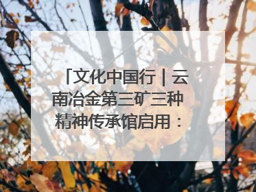 文化中国行｜云南冶金第三矿三种精神传承馆启用：重温峥嵘岁月 细品冶金魅力