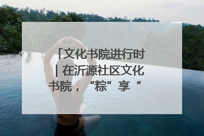 文化书院进行时｜在沂源社区文化书院，“粽”享“端午”美好时光