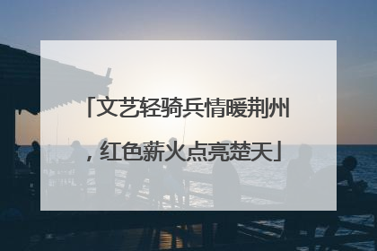 文艺轻骑兵情暖荆州，红色薪火点亮楚天