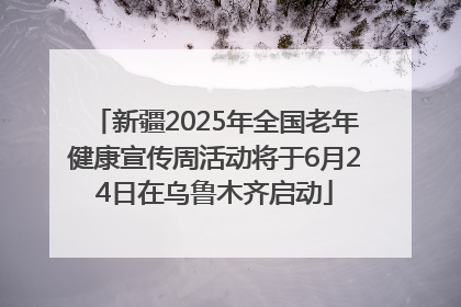 新疆2025年全国老年健康宣传周活动将于6月24日在乌鲁木齐启动