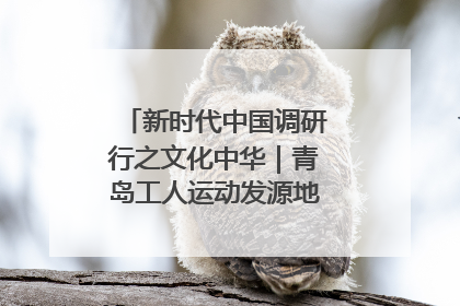 新时代中国调研行之文化中华｜青岛工人运动发源地红色文化浸人心