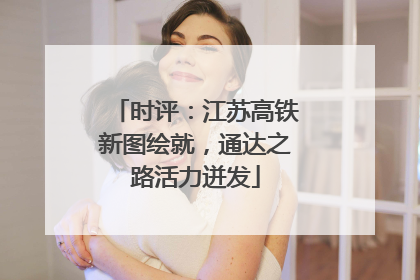 时评：江苏高铁新图绘就，通达之路活力迸发