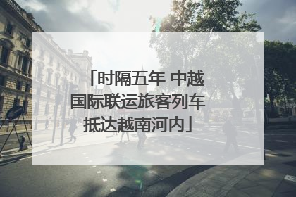时隔五年 中越国际联运旅客列车抵达越南河内
