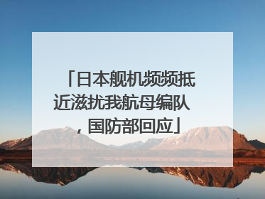 日本舰机频频抵近滋扰我航母编队，国防部回应