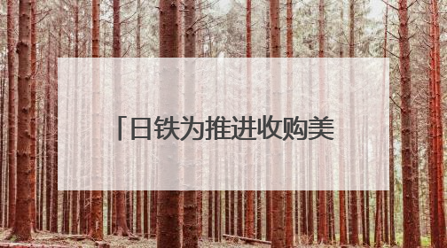 日铁为推进收购美钢交易 考虑送美国政府“黄金股”