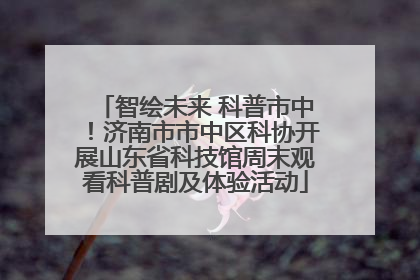智绘未来 科普市中！济南市市中区科协开展山东省科技馆周末观看科普剧及体验活动