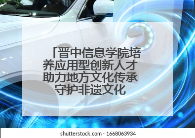 晋中信息学院培养应用型创新人才助力地方文化传承 守护非遗文化 创新学校美育
