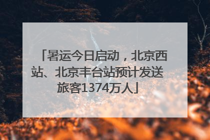 暑运今日启动，北京西站、北京丰台站预计发送旅客1374万人
